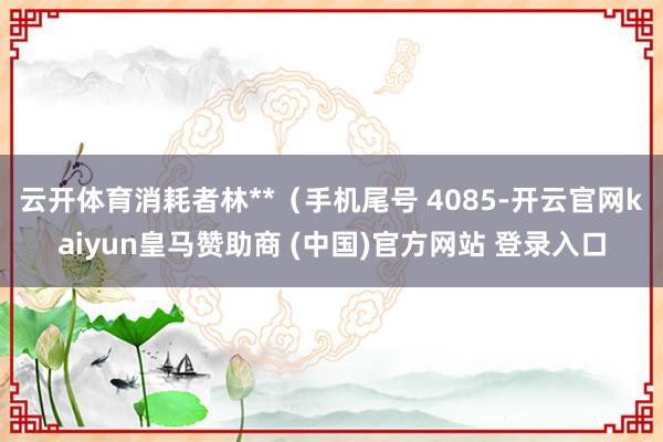 云开体育消耗者林**(手机尾号 4085-开云官网kaiyun皇马赞助商 (中国)官方网站 登录入口