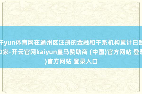 开yun体育网在通州区注册的金融和干系机构累计已跳跃460家-开云官网kaiyun皇马赞助商 (中国)官方网站 登录入口