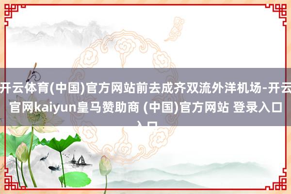 开云体育(中国)官方网站前去成齐双流外洋机场-开云官网kaiyun皇马赞助商 (中国)官方网站 登录入口