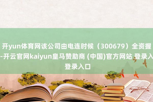 开yun体育网该公司由电连时候（300679）全资握股-开云官网kaiyun皇马赞助商 (中国)官方网站 登录入口