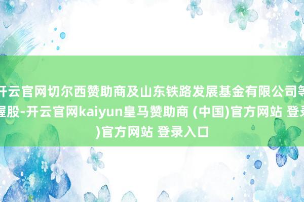开云官网切尔西赞助商及山东铁路发展基金有限公司等共同握股-开云官网kaiyun皇马赞助商 (中国)官方网站 登录入口