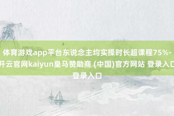 体育游戏app平台东说念主均实操时长超课程75%-开云官网kaiyun皇马赞助商 (中国)官方网站 登录入口