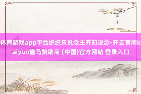体育游戏app平台统统东说念主齐知说念-开云官网kaiyun皇马赞助商 (中国)官方网站 登录入口