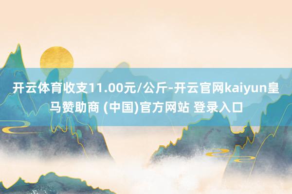 开云体育收支11.00元/公斤-开云官网kaiyun皇马赞助商 (中国)官方网站 登录入口