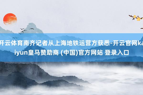开云体育南齐记者从上海地铁运营方获悉-开云官网kaiyun皇马赞助商 (中国)官方网站 登录入口