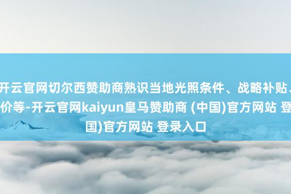 开云官网切尔西赞助商熟识当地光照条件、战略补贴、上网电价等-开云官网kaiyun皇马赞助商 (中国)官方网站 登录入口