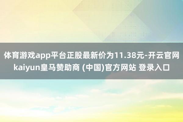 体育游戏app平台正股最新价为11.38元-开云官网kaiyun皇马赞助商 (中国)官方网站 登录入口