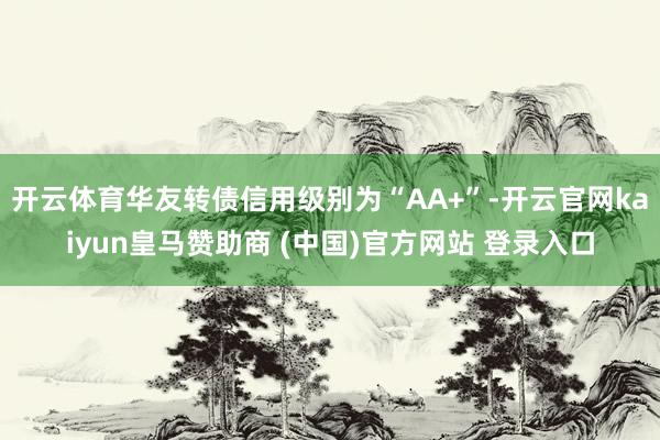 开云体育华友转债信用级别为“AA+”-开云官网kaiyun皇马赞助商 (中国)官方网站 登录入口