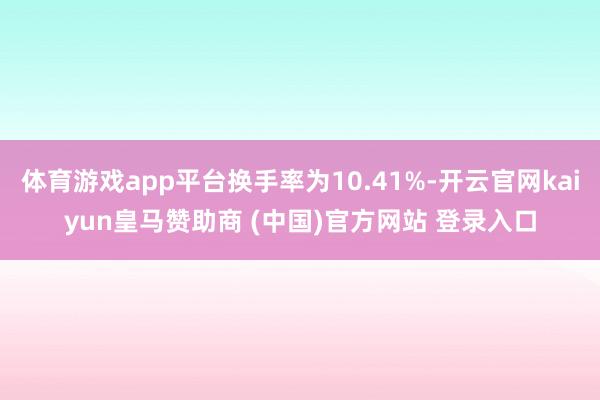 体育游戏app平台换手率为10.41%-开云官网kaiyun皇马赞助商 (中国)官方网站 登录入口