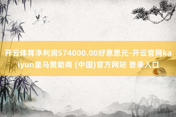 开云体育净利润574000.00好意思元-开云官网kaiyun皇马赞助商 (中国)官方网站 登录入口