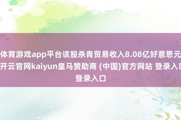 体育游戏app平台该股杀青贸易收入8.08亿好意思元-开云官网kaiyun皇马赞助商 (中国)官方网站 登录入口