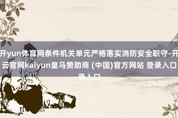 开yun体育网条件机关单元严格落实消防安全职守-开云官网kaiyun皇马赞助商 (中国)官方网站 登录入口