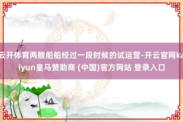 云开体育两艘船舶经过一段时候的试运营-开云官网kaiyun皇马赞助商 (中国)官方网站 登录入口