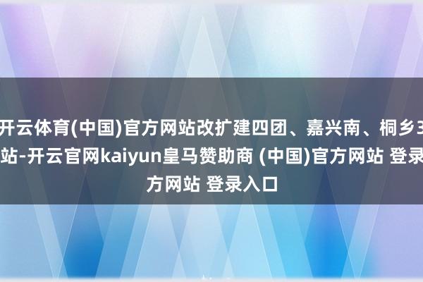 开云体育(中国)官方网站改扩建四团、嘉兴南、桐乡3座车站-开云官网kaiyun皇马赞助商 (中国)官方网站 登录入口