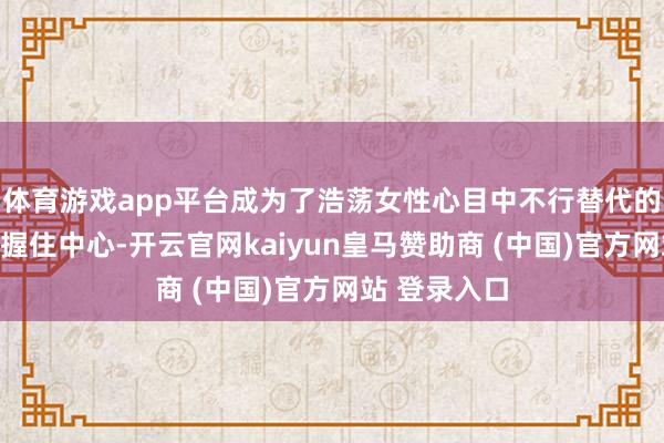 体育游戏app平台成为了浩荡女性心目中不行替代的一站式秀逸握住中心-开云官网kaiyun皇马赞助商 (中国)官方网站 登录入口