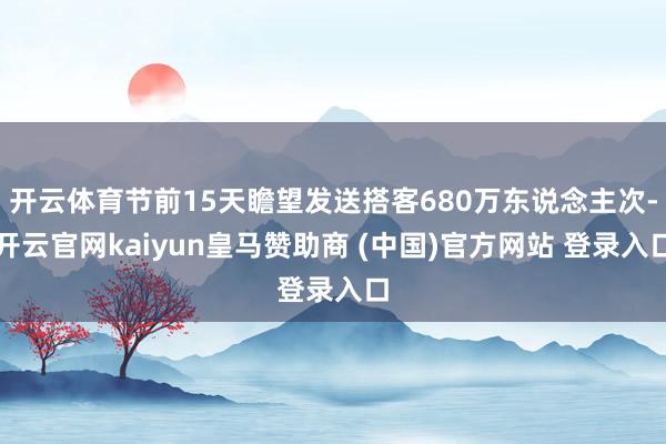 开云体育节前15天瞻望发送搭客680万东说念主次-开云官网kaiyun皇马赞助商 (中国)官方网站 登录入口