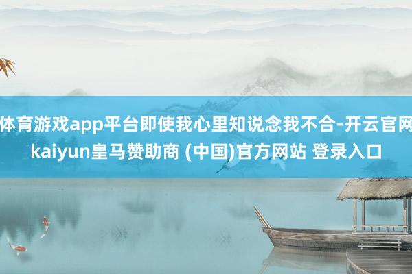 体育游戏app平台即使我心里知说念我不合-开云官网kaiyun皇马赞助商 (中国)官方网站 登录入口