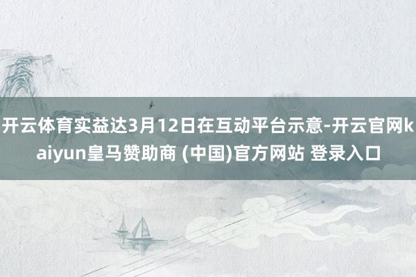 开云体育实益达3月12日在互动平台示意-开云官网kaiyun皇马赞助商 (中国)官方网站 登录入口