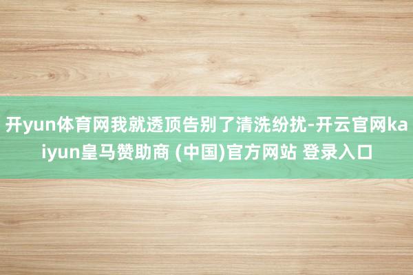 开yun体育网我就透顶告别了清洗纷扰-开云官网kaiyun皇马赞助商 (中国)官方网站 登录入口