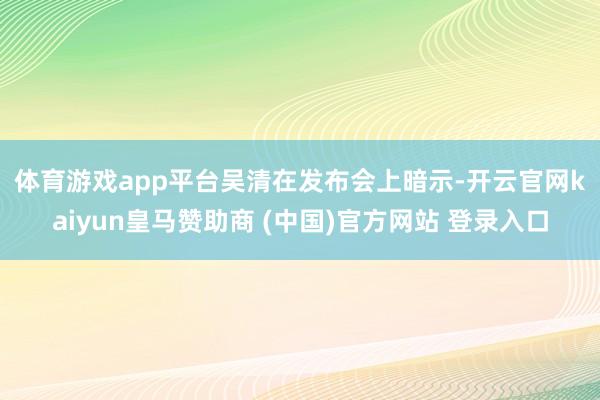 体育游戏app平台 吴清在发布会上暗示-开云官网kaiyun皇马赞助商 (中国)官方网站 登录入口