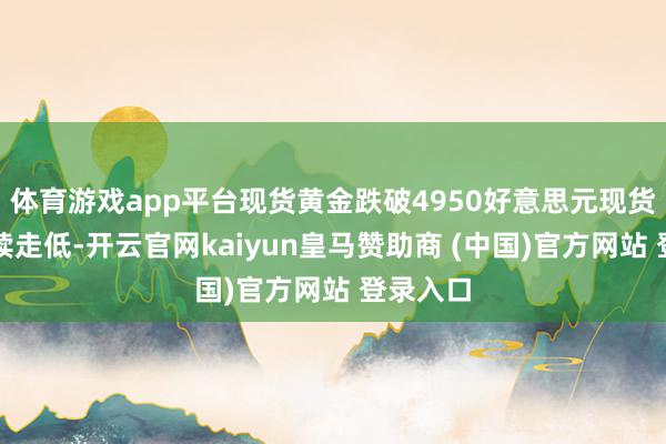 体育游戏app平台现货黄金跌破4950好意思元现货金银握续走低-开云官网kaiyun皇马赞助商 (中国)官方网站 登录入口