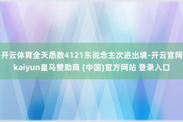 开云体育全天悉数4121东说念主次进出境-开云官网kaiyun皇马赞助商 (中国)官方网站 登录入口