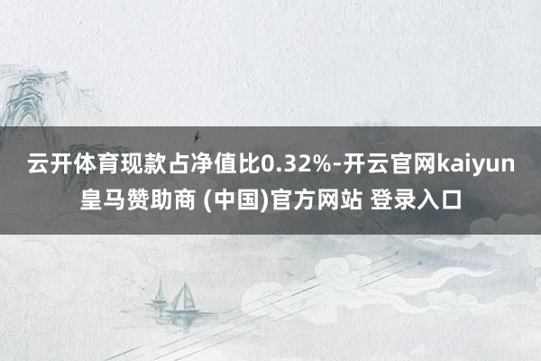 云开体育现款占净值比0.32%-开云官网kaiyun皇马赞助商 (中国)官方网站 登录入口