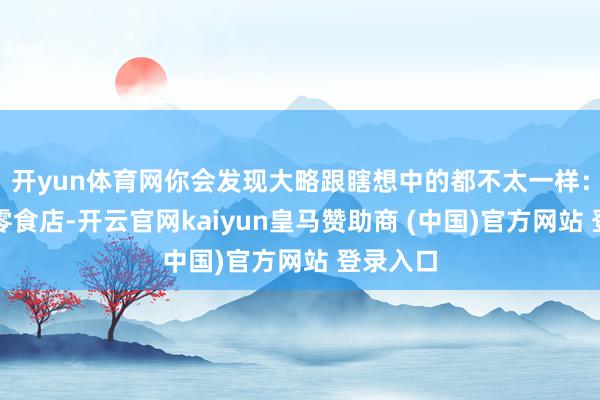 开yun体育网你会发现大略跟瞎想中的都不太一样:它既像零食店-开云官网kaiyun皇马赞助商 (中国)官方网站 登录入口