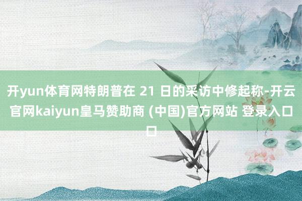 开yun体育网特朗普在 21 日的采访中修起称-开云官网kaiyun皇马赞助商 (中国)官方网站 登录入口