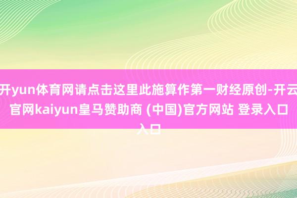 开yun体育网请点击这里此施算作第一财经原创-开云官网kaiyun皇马赞助商 (中国)官方网站 登录入口