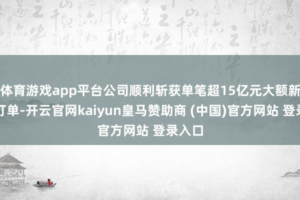 体育游戏app平台公司顺利斩获单笔超15亿元大额新动力订单-开云官网kaiyun皇马赞助商 (中国)官方网站 登录入口