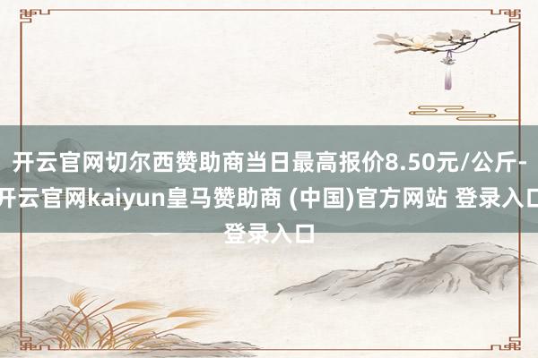 开云官网切尔西赞助商当日最高报价8.50元/公斤-开云官网kaiyun皇马赞助商 (中国)官方网站 登录入口