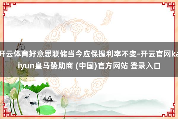 开云体育好意思联储当今应保握利率不变-开云官网kaiyun皇马赞助商 (中国)官方网站 登录入口