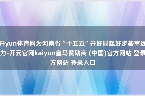 开yun体育网为河南省“十五五”开好局起好步荟萃远大协力-开云官网kaiyun皇马赞助商 (中国)官方网站 登录入口