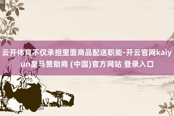 云开体育不仅承担里面商品配送职能-开云官网kaiyun皇马赞助商 (中国)官方网站 登录入口