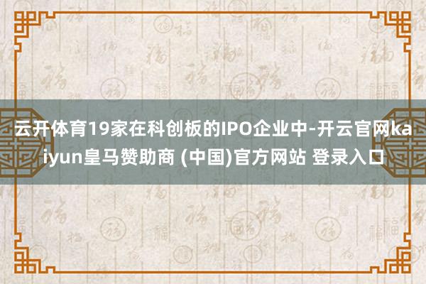 云开体育　　19家在科创板的IPO企业中-开云官网kaiyun皇马赞助商 (中国)官方网站 登录入口