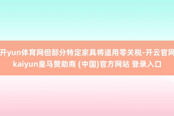 开yun体育网但部分特定家具将适用零关税-开云官网kaiyun皇马赞助商 (中国)官方网站 登录入口