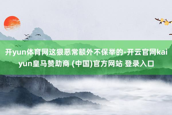 开yun体育网这狠恶常额外不保举的-开云官网kaiyun皇马赞助商 (中国)官方网站 登录入口