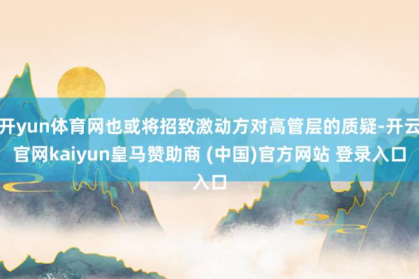 开yun体育网也或将招致激动方对高管层的质疑-开云官网kaiyun皇马赞助商 (中国)官方网站 登录入口