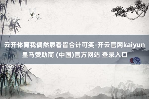 云开体育我偶然辰看皆合计可笑-开云官网kaiyun皇马赞助商 (中国)官方网站 登录入口
