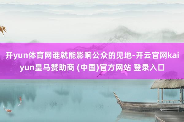 开yun体育网谁就能影响公众的见地-开云官网kaiyun皇马赞助商 (中国)官方网站 登录入口