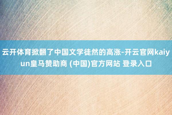 云开体育掀翻了中国文学徒然的高涨-开云官网kaiyun皇马赞助商 (中国)官方网站 登录入口