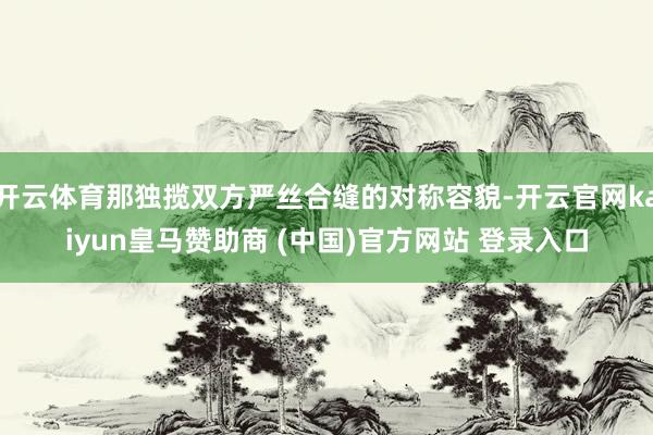 开云体育那独揽双方严丝合缝的对称容貌-开云官网kaiyun皇马赞助商 (中国)官方网站 登录入口