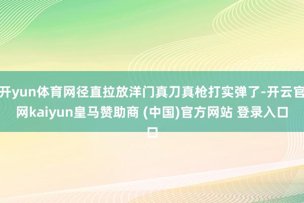 开yun体育网径直拉放洋门真刀真枪打实弹了-开云官网kaiyun皇马赞助商 (中国)官方网站 登录入口