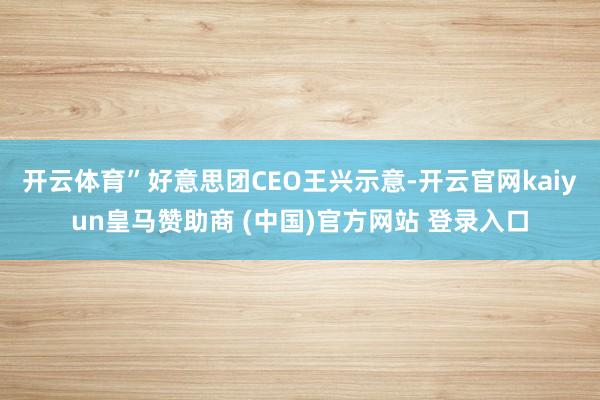 开云体育”好意思团CEO王兴示意-开云官网kaiyun皇马赞助商 (中国)官方网站 登录入口