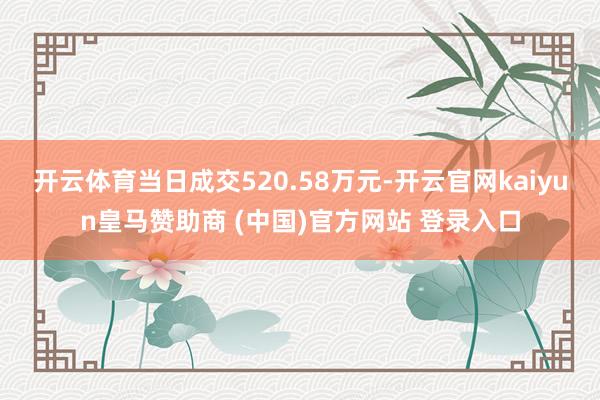开云体育当日成交520.58万元-开云官网kaiyun皇马赞助商 (中国)官方网站 登录入口