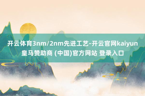 开云体育3nm/2nm先进工艺-开云官网kaiyun皇马赞助商 (中国)官方网站 登录入口