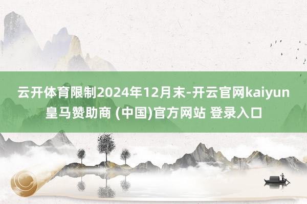 云开体育　　限制2024年12月末-开云官网kaiyun皇马赞助商 (中国)官方网站 登录入口