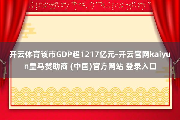 开云体育该市GDP超1217亿元-开云官网kaiyun皇马赞助商 (中国)官方网站 登录入口