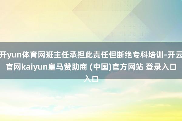 开yun体育网班主任承担此责任但断绝专科培训-开云官网kaiyun皇马赞助商 (中国)官方网站 登录入口